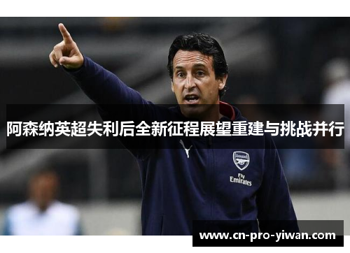 阿森纳英超失利后全新征程展望重建与挑战并行