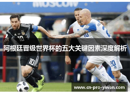 阿根廷晋级世界杯的五大关键因素深度解析 阿根廷晋级世界杯的五大关键因素深度解析