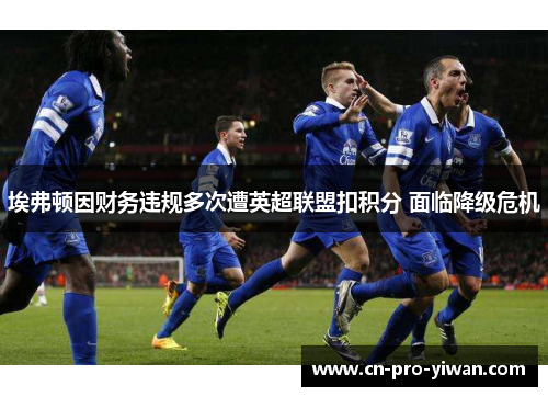 埃弗顿因财务违规多次遭英超联盟扣积分 面临降级危机 埃弗顿因财务违规多次遭英超联盟扣积分 面临降级危机