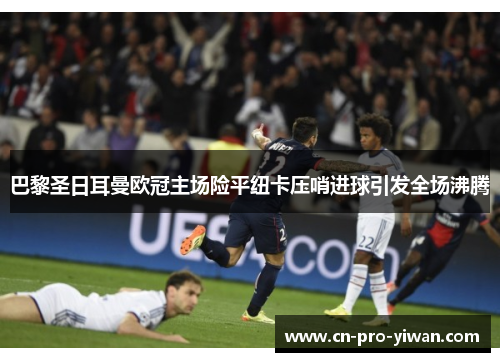 巴黎圣日耳曼欧冠主场险平纽卡压哨进球引发全场沸腾